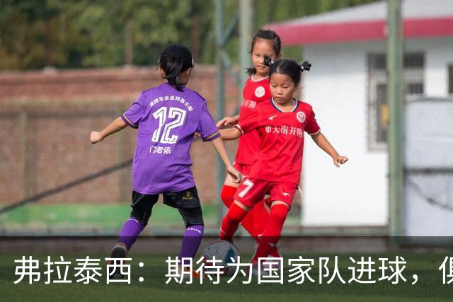弗拉泰西：期待为国家队进球，俱乐部状态稳定
